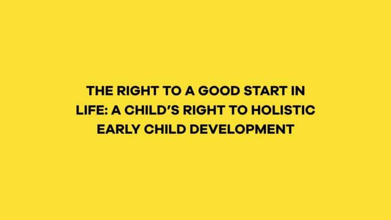 THE RIGHT TO A GOOD START IN LIFE: A CHILD’S RIGHT TO HOLISTIC EARLY CHILD DEVELOPMENT