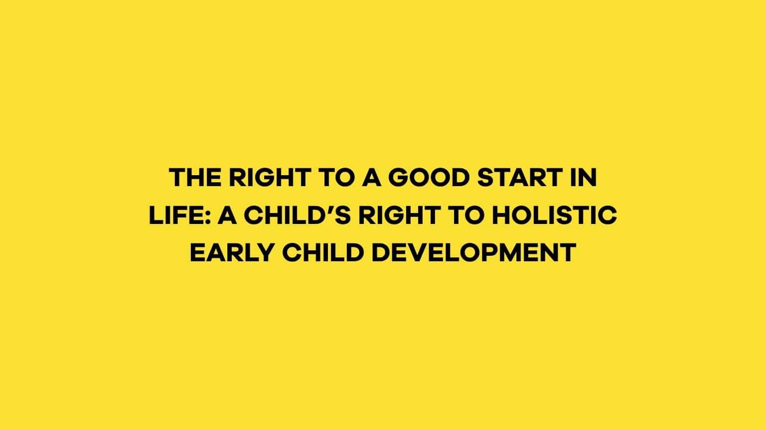 THE RIGHT TO A GOOD START IN LIFE: A CHILD’S RIGHT TO HOLISTIC EARLY CHILD DEVELOPMENT